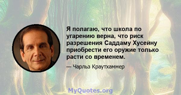 Я полагаю, что школа по угарению верна, что риск разрешения Саддаму Хусейну приобрести его оружие только расти со временем.