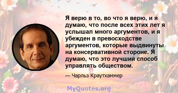 Я верю в то, во что я верю, и я думаю, что после всех этих лет я услышал много аргументов, и я убежден в превосходстве аргументов, которые выдвинуты на консервативной стороне. Я думаю, что это лучший способ управлять