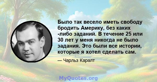 Было так весело иметь свободу бродить Америку, без каких -либо заданий. В течение 25 или 30 лет у меня никогда не было задания. Это были все истории, которые я хотел сделать сам.