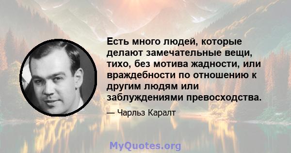 Есть много людей, которые делают замечательные вещи, тихо, без мотива жадности, или враждебности по отношению к другим людям или заблуждениями превосходства.