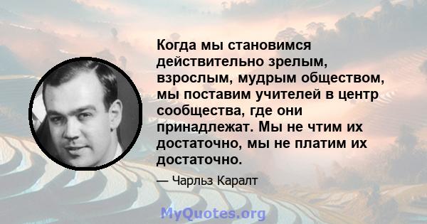 Когда мы становимся действительно зрелым, взрослым, мудрым обществом, мы поставим учителей в центр сообщества, где они принадлежат. Мы не чтим их достаточно, мы не платим их достаточно.