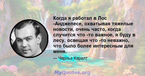 Когда я работал в Лос -Анджелесе, охватывая тяжелые новости, очень часто, когда случится что -то важное, я буду в лесу, освещая что -то неважно, что было более интересным для меня.