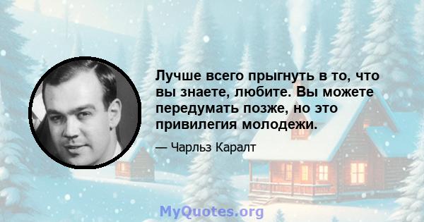 Лучше всего прыгнуть в то, что вы знаете, любите. Вы можете передумать позже, но это привилегия молодежи.