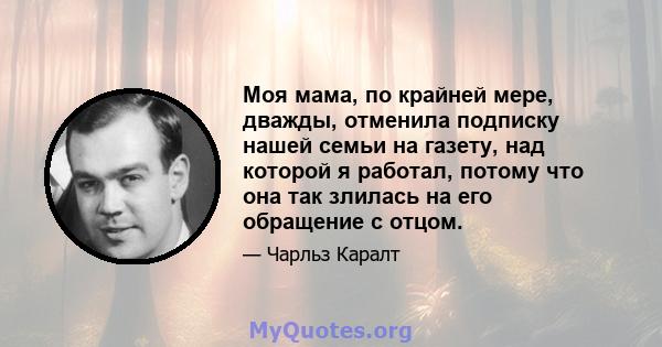 Моя мама, по крайней мере, дважды, отменила подписку нашей семьи на газету, над которой я работал, потому что она так злилась на его обращение с отцом.