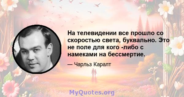 На телевидении все прошло со скоростью света, буквально. Это не поле для кого -либо с намеками на бессмертие.