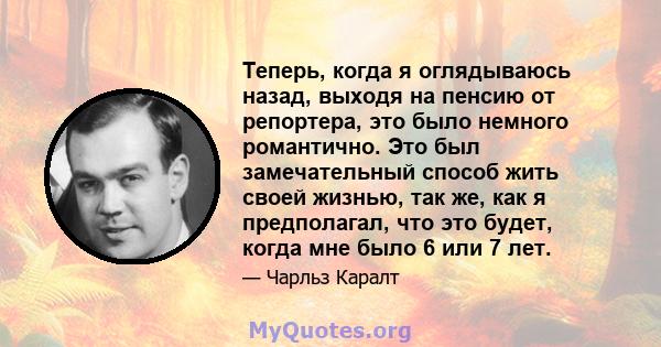 Теперь, когда я оглядываюсь назад, выходя на пенсию от репортера, это было немного романтично. Это был замечательный способ жить своей жизнью, так же, как я предполагал, что это будет, когда мне было 6 или 7 лет.