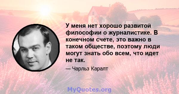 У меня нет хорошо развитой философии о журналистике. В конечном счете, это важно в таком обществе, поэтому люди могут знать обо всем, что идет не так.