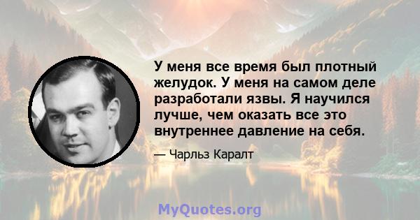 У меня все время был плотный желудок. У меня на самом деле разработали язвы. Я научился лучше, чем оказать все это внутреннее давление на себя.