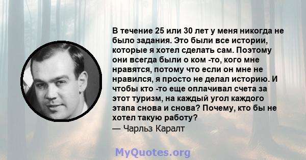 В течение 25 или 30 лет у меня никогда не было задания. Это были все истории, которые я хотел сделать сам. Поэтому они всегда были о ком -то, кого мне нравятся, потому что если он мне не нравился, я просто не делал