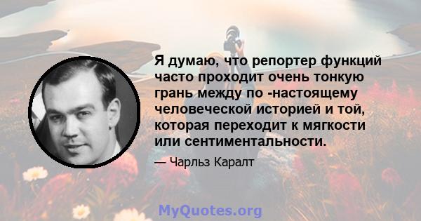 Я думаю, что репортер функций часто проходит очень тонкую грань между по -настоящему человеческой историей и той, которая переходит к мягкости или сентиментальности.