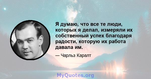 Я думаю, что все те люди, которых я делал, измеряли их собственный успех благодаря радости, которую их работа давала им.