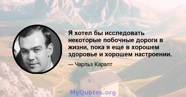 Я хотел бы исследовать некоторые побочные дороги в жизни, пока я еще в хорошем здоровье и хорошем настроении.