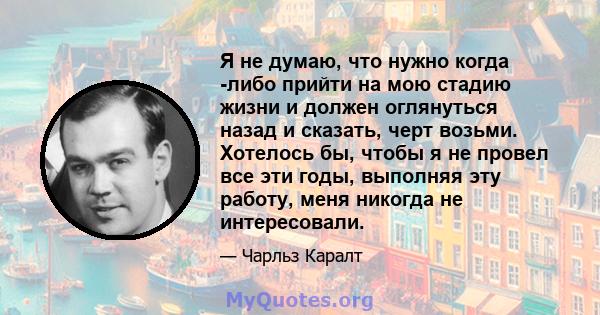 Я не думаю, что нужно когда -либо прийти на мою стадию жизни и должен оглянуться назад и сказать, черт возьми. Хотелось бы, чтобы я не провел все эти годы, выполняя эту работу, меня никогда не интересовали.