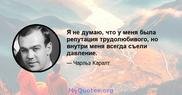 Я не думаю, что у меня была репутация трудолюбивого, но внутри меня всегда съели давление.