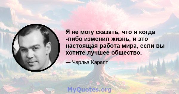 Я не могу сказать, что я когда -либо изменил жизнь, и это настоящая работа мира, если вы хотите лучшее общество.