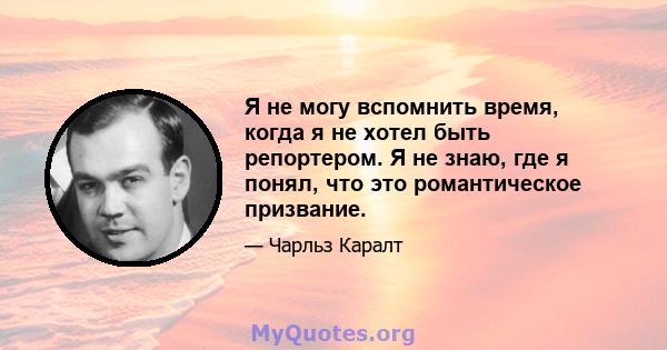 Я не могу вспомнить время, когда я не хотел быть репортером. Я не знаю, где я понял, что это романтическое призвание.