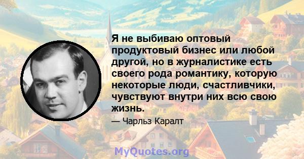 Я не выбиваю оптовый продуктовый бизнес или любой другой, но в журналистике есть своего рода романтику, которую некоторые люди, счастливчики, чувствуют внутри них всю свою жизнь.