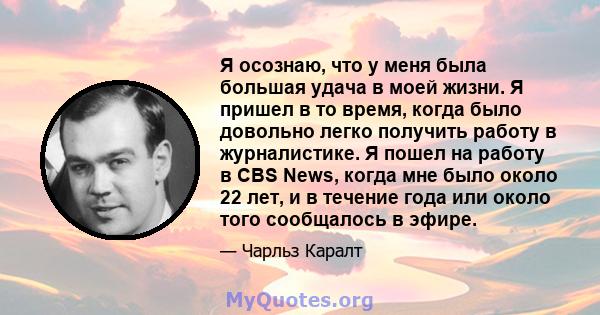 Я осознаю, что у меня была большая удача в моей жизни. Я пришел в то время, когда было довольно легко получить работу в журналистике. Я пошел на работу в CBS News, когда мне было около 22 лет, и в течение года или около 