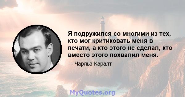 Я подружился со многими из тех, кто мог критиковать меня в печати, а кто этого не сделал, кто вместо этого похвалил меня.