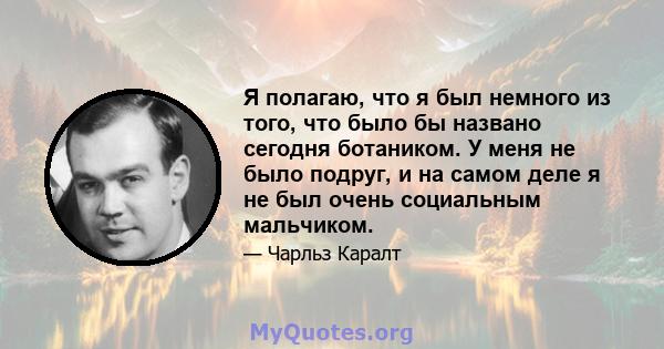 Я полагаю, что я был немного из того, что было бы названо сегодня ботаником. У меня не было подруг, и на самом деле я не был очень социальным мальчиком.