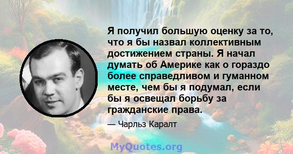 Я получил большую оценку за то, что я бы назвал коллективным достижением страны. Я начал думать об Америке как о гораздо более справедливом и гуманном месте, чем бы я подумал, если бы я освещал борьбу за гражданские