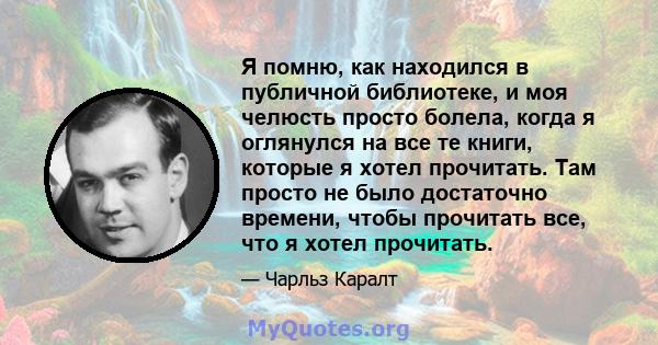 Я помню, как находился в публичной библиотеке, и моя челюсть просто болела, когда я оглянулся на все те книги, которые я хотел прочитать. Там просто не было достаточно времени, чтобы прочитать все, что я хотел прочитать.