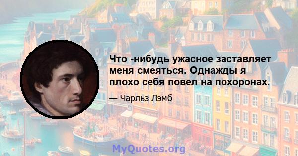 Что -нибудь ужасное заставляет меня смеяться. Однажды я плохо себя повел на похоронах.