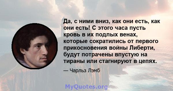 Да, с ними вниз, как они есть, как они есть! С этого часа пусть кровь в их подлых венах, которые сократились от первого прикосновения войны Либерти, будут потрачены впустую на тираны или стагнируют в цепях.