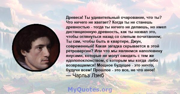 Древеса! Ты удивительный очарование, что ты? Что ничего не хватает? Когда ты не станешь древностью - тогда ты ничего не делаешь, но имел дистанционную древность, как ты назвал это, чтобы оглянуться назад со слепым