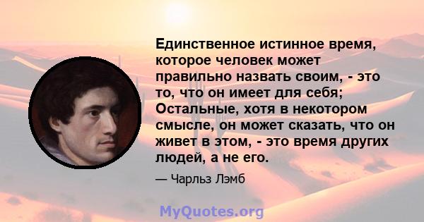 Единственное истинное время, которое человек может правильно назвать своим, - это то, что он имеет для себя; Остальные, хотя в некотором смысле, он может сказать, что он живет в этом, - это время других людей, а не его.