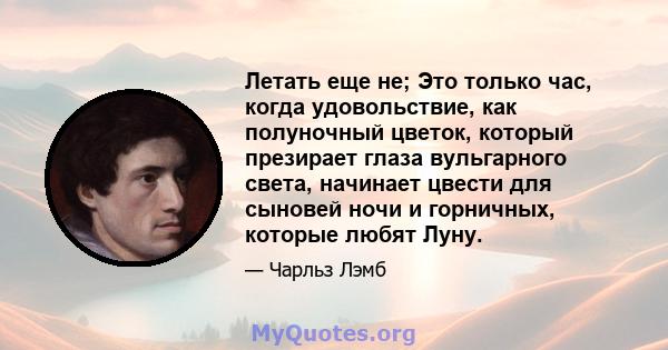 Летать еще не; Это только час, когда удовольствие, как полуночный цветок, который презирает глаза вульгарного света, начинает цвести для сыновей ночи и горничных, которые любят Луну.