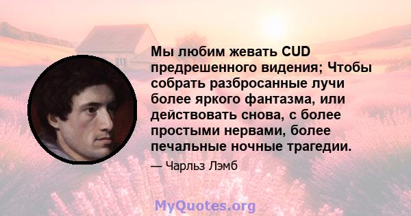 Мы любим жевать CUD предрешенного видения; Чтобы собрать разбросанные лучи более яркого фантазма, или действовать снова, с более простыми нервами, более печальные ночные трагедии.