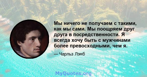 Мы ничего не получаем с такими, как мы сами. Мы поощряем друг друга в посредственности. Я всегда хочу быть с мужчинами более превосходными, чем я.