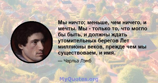 Мы ничто; меньше, чем ничего, и мечты. Мы - только то, что могло бы быть, и должны ждать утомительных берегов Лет миллионы веков, прежде чем мы существоваем, и имя.