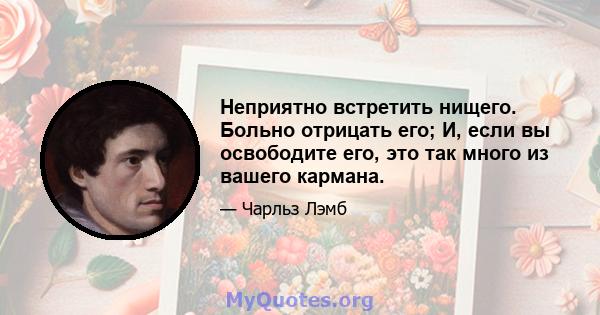 Неприятно встретить нищего. Больно отрицать его; И, если вы освободите его, это так много из вашего кармана.