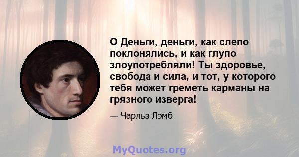 O Деньги, деньги, как слепо поклонялись, и как глупо злоупотребляли! Ты здоровье, свобода и сила, и тот, у которого тебя может греметь карманы на грязного изверга!