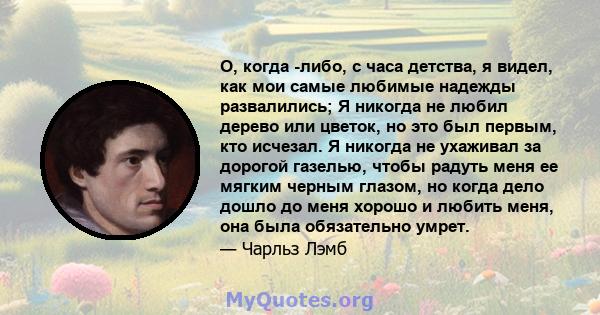 О, когда -либо, с часа детства, я видел, как мои самые любимые надежды развалились; Я никогда не любил дерево или цветок, но это был первым, кто исчезал. Я никогда не ухаживал за дорогой газелью, чтобы радуть меня ее