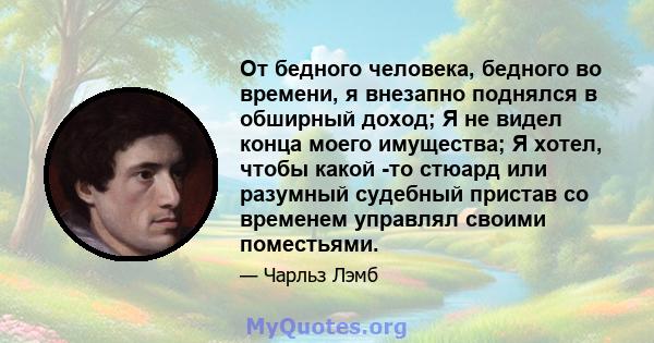 От бедного человека, бедного во времени, я внезапно поднялся в обширный доход; Я не видел конца моего имущества; Я хотел, чтобы какой -то стюард или разумный судебный пристав со временем управлял своими поместьями.