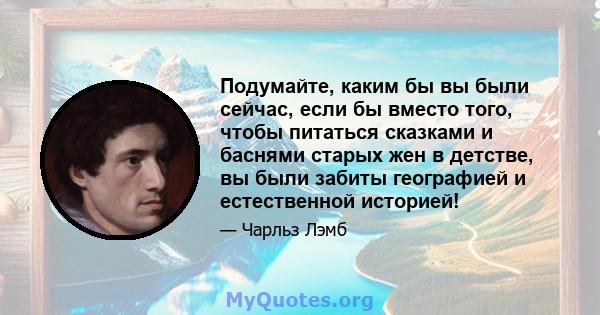 Подумайте, каким бы вы были сейчас, если бы вместо того, чтобы питаться сказками и баснями старых жен в детстве, вы были забиты географией и естественной историей!