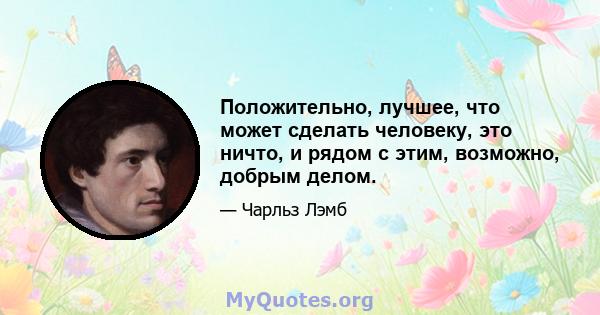 Положительно, лучшее, что может сделать человеку, это ничто, и рядом с этим, возможно, добрым делом.