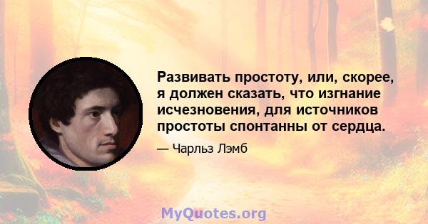 Развивать простоту, или, скорее, я должен сказать, что изгнание исчезновения, для источников простоты спонтанны от сердца.