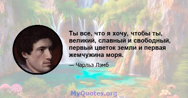 Ты все, что я хочу, чтобы ты, великий, славный и свободный, первый цветок земли и первая жемчужина моря.