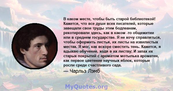 В каком месте, чтобы быть старой библиотекой! Кажется, что все души всех писателей, которые завещали свои труды этим бодлеанам, рекотировали здесь, как в каком -то общежитии или в среднем государстве. Я не хочу