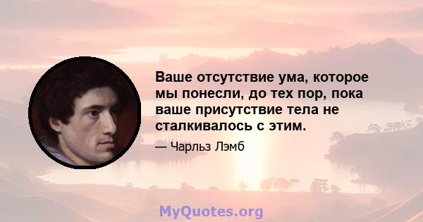 Ваше отсутствие ума, которое мы понесли, до тех пор, пока ваше присутствие тела не сталкивалось с этим.