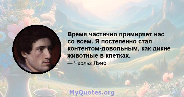 Время частично примиряет нас со всем. Я постепенно стал контентом-довольным, как дикие животные в клетках.