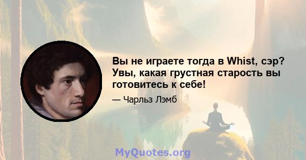 Вы не играете тогда в Whist, сэр? Увы, какая грустная старость вы готовитесь к себе!