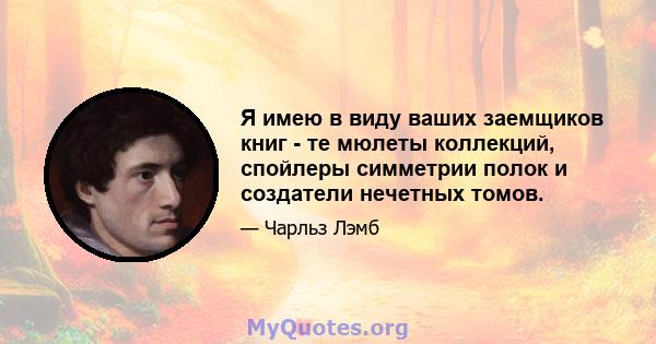 Я имею в виду ваших заемщиков книг - те мюлеты коллекций, спойлеры симметрии полок и создатели нечетных томов.