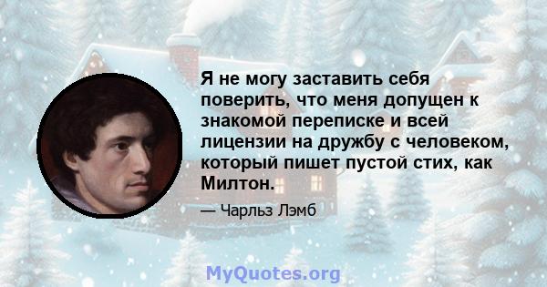 Я не могу заставить себя поверить, что меня допущен к знакомой переписке и всей лицензии на дружбу с человеком, который пишет пустой стих, как Милтон.