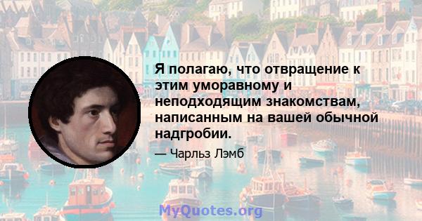 Я полагаю, что отвращение к этим уморавному и неподходящим знакомствам, написанным на вашей обычной надгробии.