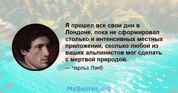 Я прошел все свои дни в Лондоне, пока не сформировал столько и интенсивных местных приложений, сколько любой из ваших альпинистов мог сделать с мертвой природой.